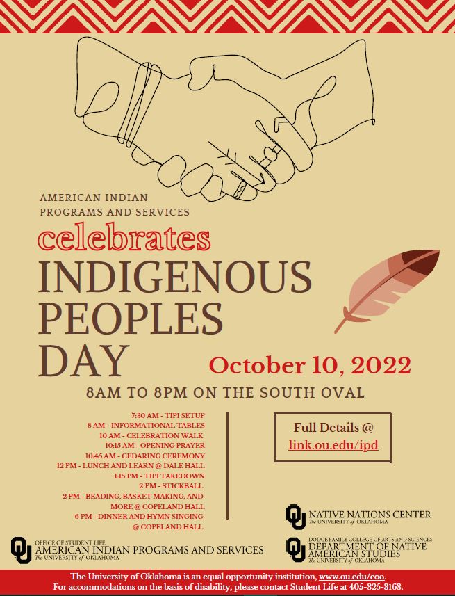 AMERICAN INDIAN PROGRAMS AND SERVICES Celebrate Indigenous Peoples' Day October 10, 2022 8AM TO 8PM ON THE SOUTH OVAL 7:30 AM - TIPI SETUP 8 AM - INFORMATIONAL TABLES 10 AM - CELEBRATION WALK 10:15 AM - OPENING PRAYER 10:45 AM - CEDARING CEREMONY 12 PM - LUNCH AND LEARN @ DALE HALL 1:15 PM - TIPI TAKEDOWN 2 PM - STICKBALL 2 PM - BEADING, BASKET MAKING, AND MORE @ COPELAND HALL 6 PM - DINNER AND HYMN SINGING @ COPELAND HALL Full Details @ link.ou.edu/ipd brought to you by Native Nations Center, Native American Studies, and American Indian Programs and Services