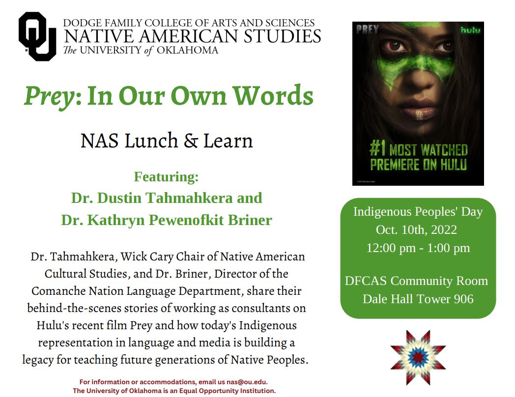 Prey: In Our Own Words Native American Studies Lunch and Learn Indigenous Peoples' Day Event Featuring Dr. Dustin Tahmahkera and Dr. Kathryn Pewenofkit Briner Dr. Tahmahkera, Wick Cary Chair of Native American Cultural Studies, and Dr. Briner, Director of the Comanche Nation Language Department, share their behind-the-scenes stories of working as consultants on Hulu's recent film Prey and how today's Indigenous representation in language and media is building a legacy for teaching future generations of Native Peoples. Indigenous Peoples' Day Oct. 10th, 2022 12:00 pm - 1:00 pm DFCAS Community Room Dale Hall Tower 906 - brought to you by the Dodge Family College of Arts and Science Native American Studies 