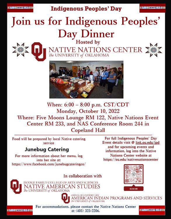 Join us a Native Nations Center Hosts Indigenous Peoples' Day Dinner October 10th from 6:00 to 8:00 P.M. in Copeland Hall. When: 6:00 – 8:00 p.m. CST/CDT Monday, October 10, 2022 Where: Five Moons Lounge RM 122, Native Nations Event Center RM 233, and NAS Conference Room 244 in Copeland Hall - Food will be prepared by local Native catering service    For more information about her menu, log into her site at: https://www.facebook.com/junebugcateringco/ - For full Indigenous Peoples’ Day Event details visit @ link.ou.edu/ipd  and for upcoming events and information, log into the Native Nations Center website at https://ou.edu/nativenationscenter - brought to you by Native Nations Center in collaboration with Native American Studies and American Indian Programs and Services