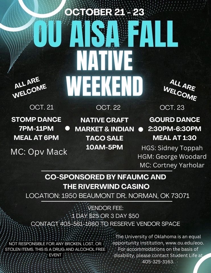 American Indian Student Association (AISA) celebrates Native Weekend on October 21st with a Stomp Dance from 7:00 P.M. to 11:00 P.M. with the meal at 6:00 P.M.; October 22nd with Native Craft Market & Indian Taco sale from 10 A.M. to 5:00 P.M.; and October 23rd with a meal at 1:30 and a  Gourd Dance from 2:30 P.M. to 6:30 P.M. Location: 1950 Beaumont Dr. Norman, OK 73071. Co-sponsored by NFAUMC and the Riverwind Casino
