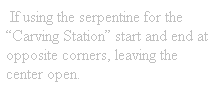Text Box:  If using the serpentine for the Carving Station start and end at opposite corners, leaving the center open.
