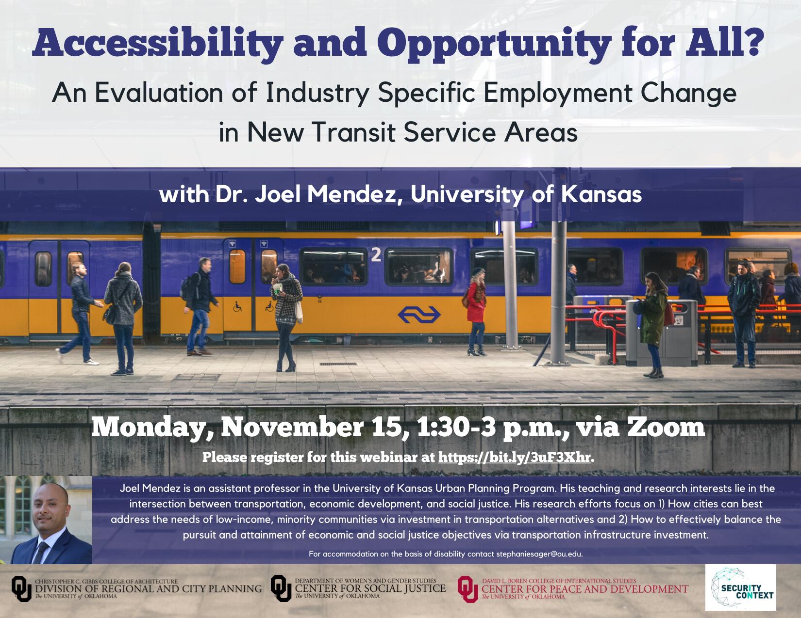 Accessibility and Opportunity for All? An Evaluation of Industry Specific Employment Change in New Transit Service Areas with Dr. Joel Mendez, University of Kansas. Monday, November 15, 1:30-3 p.m., via Zoom. Please register for this webinar at https://bit.ly/3uF3Xhr.. Joel Mendez is an assistant professor in the University of Kansas Urban Planning Program. His teaching and research interests lie in the intersection between transportation, economic development, and social justice. His research efforts focus on 1) How cities can best address the needs of low-income, minority communities via investment in transportation alternatives and 2) How to effectively balance the pursuit and attainment of economic and social justice objectives via transportation infrastructure investment. For accommodation on the basis of disability contact stephaniesager@ou.edu..