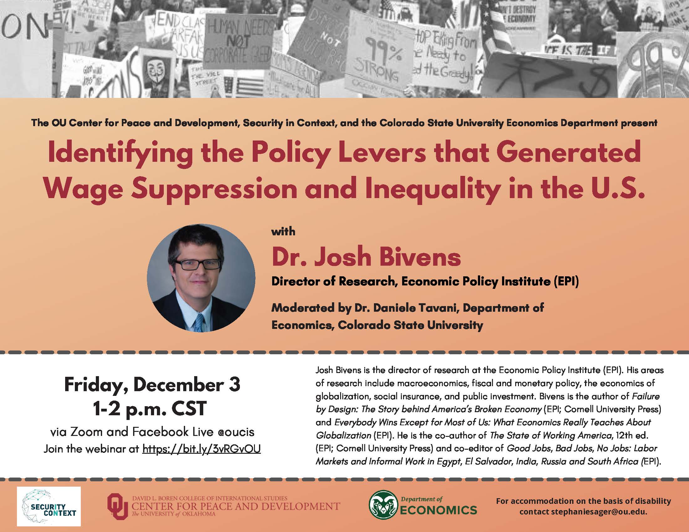 Identifying the Policy Levers that Generated Wage Suppression and Inequality in the U.S. with Dr. Josh Bivens Director of Research, Economic Policy Institute (EPI) Moderated by Dr. Daniele Tavani, Department of Economics, Colorado State University Friday, December 3 1-2 p.m. CST via Zoom and Facebook Live @oucis Join the webinar at https://bit.ly/3vRGvOU. Josh Bivens is the director of research at the Economic Policy Institute (EPI). His areas of research include macroeconomics, fiscal and monetary policy, the economics of globalization, social insurance, and public investment. Bivens is the author of Failure by Design: The Story behind America’s Broken Economy (EPI; Cornell University Press) and Everybody Wins Except for Most of Us: What Economics Really Teaches About Globalization (EPI). He is the co-author of The State of Working America, 12th ed. (EPI; Cornell University Press) and co-editor of Good Jobs, Bad Jobs, No Jobs: Labor Markets and Informal Work in Egypt, El Salvador, India, Russia and South Africa (EPI).