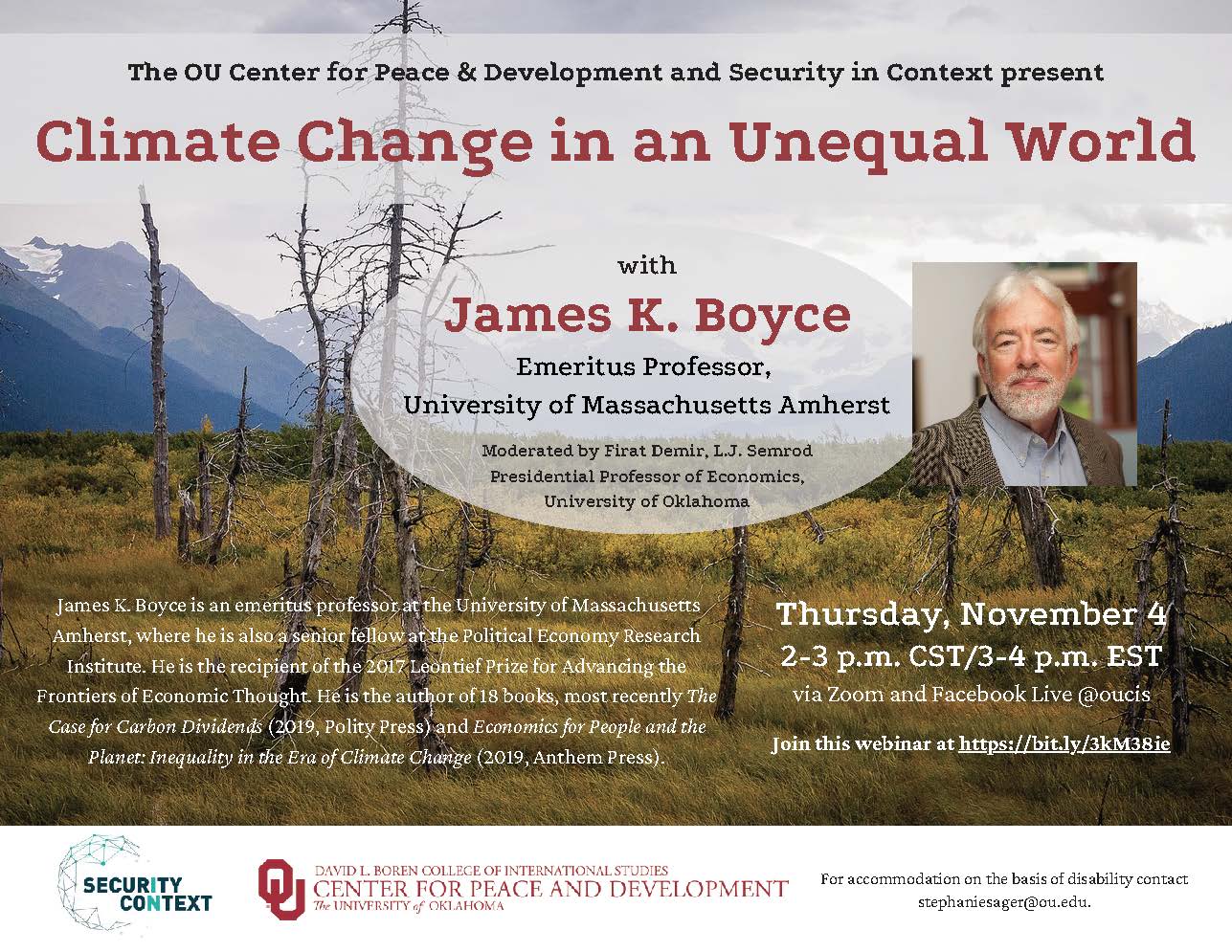 The OU Center for Peace & Development and Security in Context present Climate Change in an Unequal World The OU Center for Peace & Development and Security in Context present with James K. Boyce Emeritus Professor, University of Massachusetts Amherst. Moderated by Firat Demir, L.J. Semrod Presidential Professor of Economics, University of Oklahoma. James K. Boyce is an emeritus professor at the University of Massachusetts Amherst, where he is also a senior fellow at the Political Economy Research Institute. He isthe recipient of the 2017 Leontief Prize for Advancing the Frontiers of Economic Thought. He isthe author of 18 books, most recently The Casefor Carbon Dividends (2019, Polity Press) and Economics for People and the Planet: Inequality in the Era of Climate Change(2019, Anthem Press). Thursday, November 4 2-3 p.m. CST/3-4 p.m. EST via Zoom and Facebook Live @oucis Join this webinar at https://bit.ly/3kM38ie.For accommodation on the basis of disability contact stephaniesager@ou.edu..  