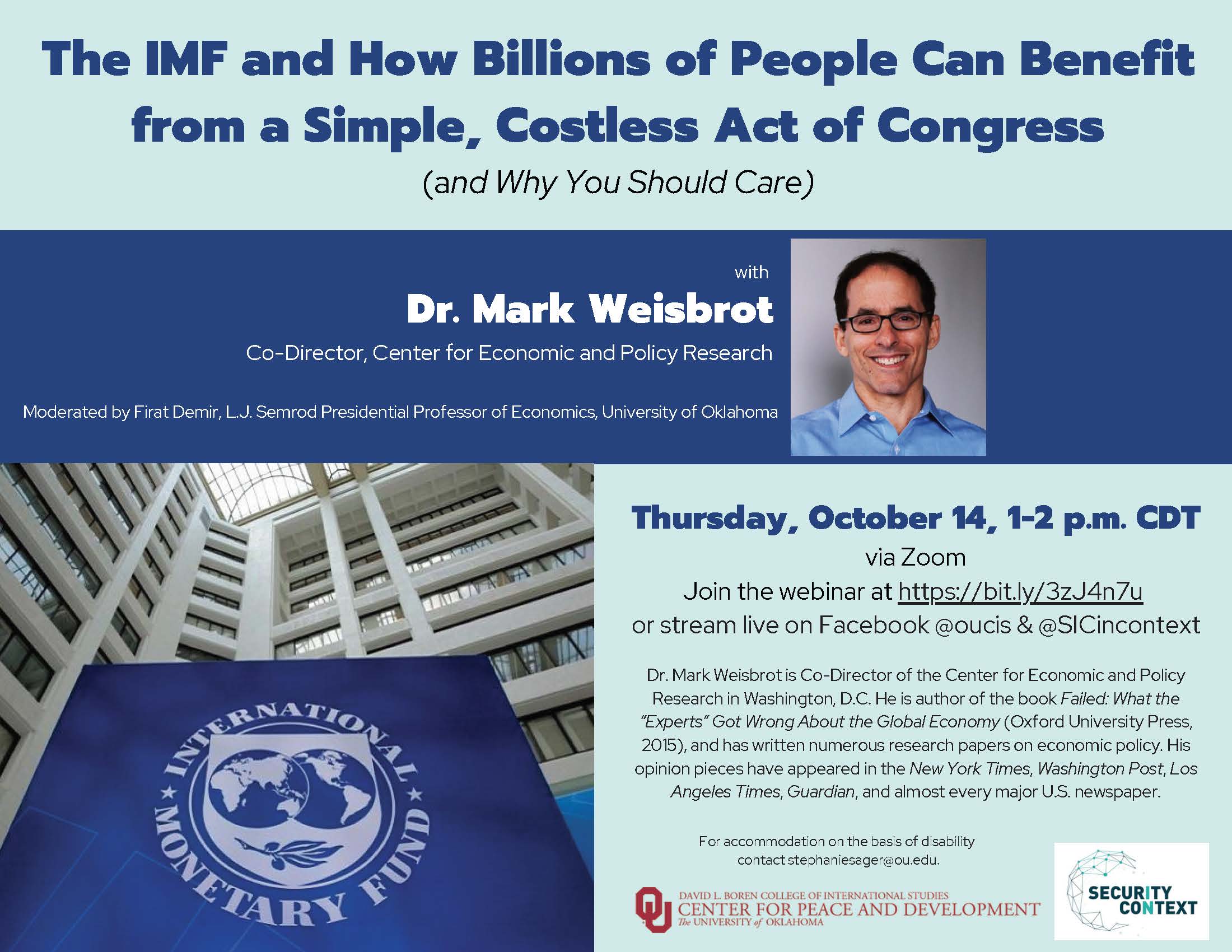 The IMF and How Billions of People Can Benefit from a Simple, Costless Act of Congress (and Why You Should Care) with Dr. Mark Weisbrot Co-Director, Center for Economic and Policy Research. Moderated by Firat Demir, L.J. Semrod Presidential Professor of Economics, University of Oklahoma. Thursday, October 14, 1-2 p.m. CDT via Zoom Join the webinar at https://bit.ly/3zJ4n7u or stream live on Facebook @oucis & @SICincontext.Dr. Mark Weisbrot is Co-Director of the Center for Economic and Policy Research in Washington, D.C. He is author of the book Failed: What the “Experts” Got Wrong About the Global Economy (Oxford University Press, 2015), and has written numerous research papers on economic policy. His opinion pieces have appeared in the New York Times, Washington Post, Los Angeles Times, Guardian, and almost every major U.S. newspaper. For accommodation on the basis of disability contact stephaniesager@ou.edu..  