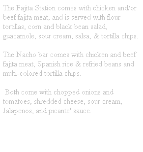 Text Box: The Fajita Station comes with chicken and/or beef fajita meat, and is served with flour tortillas, corn and black bean salad, guacamole, sour cream, salsa, & tortilla chips. 
The Nacho bar comes with chicken and beef fajita meat, Spanish rice & refried beans and multi-colored tortilla chips.
&nbsp;Both come with chopped onions and tomatoes, shredded cheese, sour cream, Jalapenos, and picante' sauce.
&nbsp;

