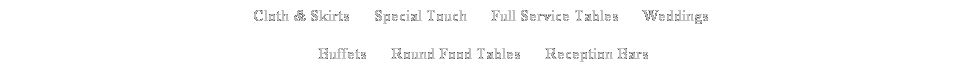Text Box: Cloth & Skirts &nbsp;&nbsp;&nbsp;&nbsp; Special Touch&nbsp;&nbsp;&nbsp;&nbsp; &nbsp;Full Service Tables&nbsp;&nbsp;&nbsp;&nbsp;&nbsp; Weddings&nbsp; 
Buffets&nbsp;&nbsp;&nbsp; &nbsp; Round Food Tables&nbsp;&nbsp;&nbsp;&nbsp;&nbsp;&nbsp;Reception Bars
&nbsp;
